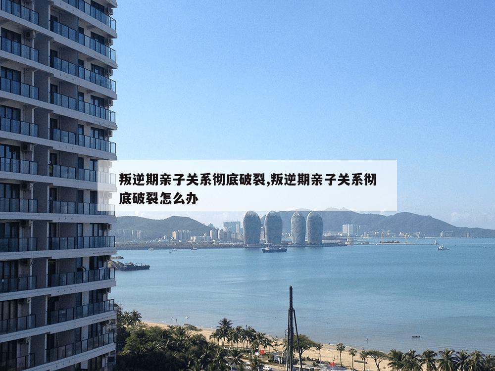 叛逆期亲子关系彻底破裂,叛逆期亲子关系彻底破裂怎么办